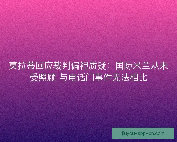 莫拉蒂回应裁判偏袒质疑：国际米兰从未受照顾 与电话门事件无法相比